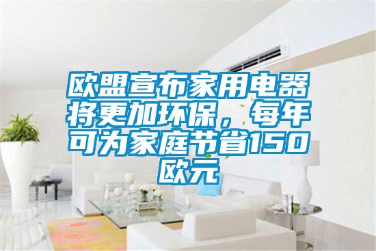 歐盟宣布家用電器將更加環保，每年可為家庭節省150歐元