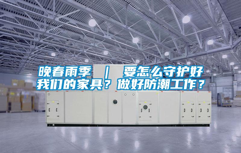 晚春雨季 ｜ 要怎么守護好我們的家具？做好防潮工作？