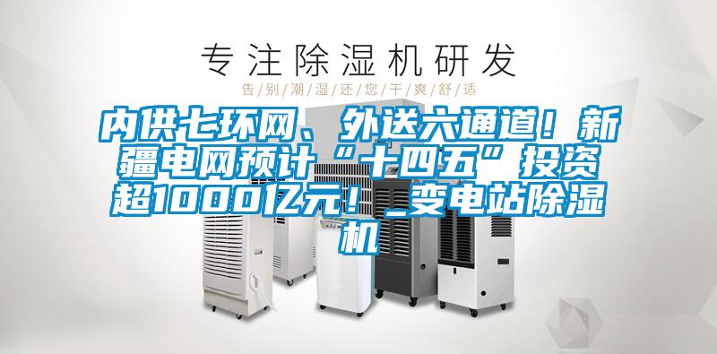 內供七環網、外送六通道！新疆電網預計“十四五”投資超1000億元！_變電站除濕機