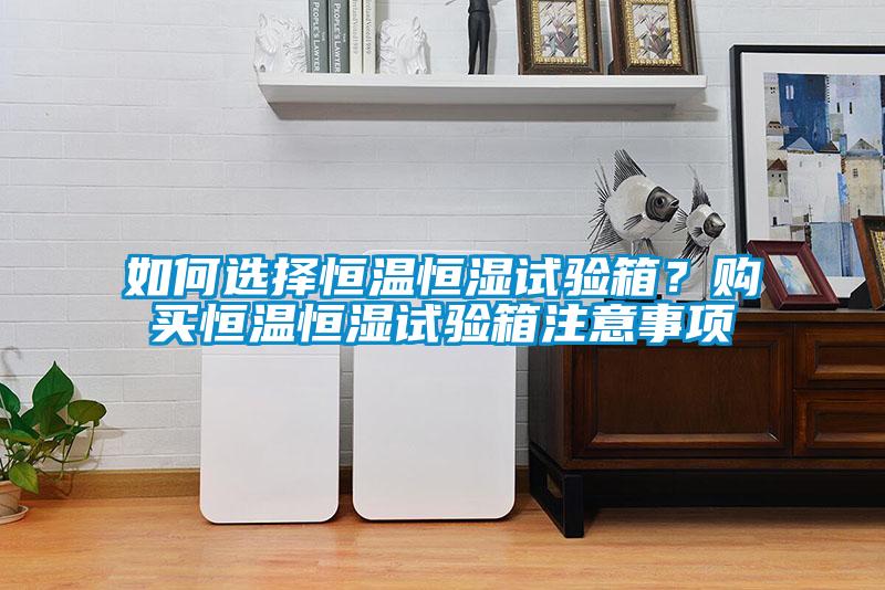如何選擇恒溫恒濕試驗箱？購買恒溫恒濕試驗箱注意事項